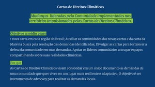 Mudanças lideradas pela Comunidade implementadas nos
territórios impulsionadas pelas Cartas de Direitos Climáticos.
Objetivos a médio prazo
1 nova carta em cada região do Brasil; Auxiliar as comunidades das novas cartas e da carta da
Maré na busca pela resolução das demandas identificadas; Divulgar as cartas para fortalecer a
defesa da comunidade em suas demandas. Apoiar os líderes comunitários a ocupar espaços
compartilhando sobre suas realidades climáticas.
Por que
As Cartas de Direitos Climáticos visam consolidar em um único documento as demandas de
uma comunidade que quer viver em um lugar mais resiliente e adaptativo. O objetivo é ser
instrumento de advocacy para realizar as demandas locais.
Cartas de Direitos Climáticos
 
