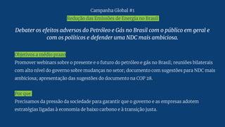 Debater os efeitos adversos do Petróleo e Gás no Brasil com o público em geral e
com os políticos e defender uma NDC mais ambiciosa.
Objetivos a médio prazo
Promover webinars sobre o presente e o futuro do petróleo e gás no Brasil; reuniões bilaterais
com alto nível do governo sobre mudanças no setor; documento com sugestões para NDC mais
ambiciosa; apresentação das sugestões do documento na COP 28.
Por que
Precisamos da pressão da sociedade para garantir que o governo e as empresas adotem
estratégias ligadas à economia de baixo carbono e à transição justa.
Campanha Global #1
Redução das Emissões de Energia no Brasil
 