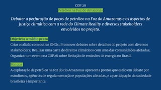 Debater a perfuração de poços de petróleo na Foz do Amazonas e os aspectos de
justiça climática com a rede do Climate Reality e diversos stakeholders
envolvidos no projeto.
Objetivos a médio prazo
Criar coalizão com outras ONGs; Promover debates sobre detalhes do projeto com diversos
stakeholders; Realizar uma carta de direitos climáticos com uma das comunidades afetadas;
Organizar um evento na COP28 sobre Redução de emissões de energia no Brasil.
Por que
A exploração de petróleo na foz do rio Amazonas apresenta pontos que estão em debate por
estudiosos, agências de regulamentação e populações afetadas, e a participação da sociedade
brasileira é importante.
COP 28
Petróleo na Foz do Amazonas
 