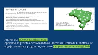 Através dos Núcleos Estaduais e GTs.
Apoiando os projetos e convidando os Líderes da Realidade Climática a se
engajar em nossos programas, eventos e campanhas nacionais e globais.
 