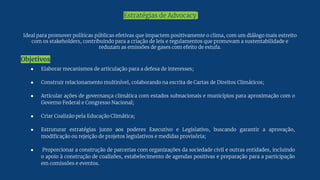 Ideal para promover políticas públicas efetivas que impactem positivamente o clima, com um diálogo mais estreito
com os stakeholders, contribuindo para a criação de leis e regulamentos que promovam a sustentabilidade e
reduzam as emissões de gases com efeito de estufa.
Objetivos
Estratégias de Advocacy
● Elaborar mecanismos de articulação para a defesa de interesses;
● Construir relacionamento multinível, colaborando na escrita de Cartas de Direitos Climáticos;
● Articular ações de governança climática com estados subnacionais e municípios para aproximação com o
Governo Federal e Congresso Nacional;
● Criar Coalizão pela Educação Climática;
● Estruturar estratégias junto aos poderes Executivo e Legislativo, buscando garantir a aprovação,
modificação ou rejeição de projetos legislativos e medidas provisória;
● Proporcionar a construção de parcerias com organizações da sociedade civil e outras entidades, incluindo
o apoio à construção de coalizões, estabelecimento de agendas positivas e preparação para a participação
em comissões e eventos.
 