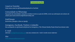 Comunicação
Canal no Youtube
Visite nosso canal em @ClimateRealityBrasil no YouTube
Comunidade no WhatsApp
Faça parte da comunidade e não perca nenhum evento ou ação do CRPBr, envie sua solicitação com número de
celular para luane.teixeira.br@climatereality.com
PodClimate
Entrevistas, filosofia e clima no Spotify
Instagram, Facebook, Twitter e LinkedIn
Nos acompanhe em @climaterealitybrasil no Instagram, e The Climate Reality Project Brasil nas demais redes
E-mail
Adicione brasil@climatereality.com nos seus contatos de e-mail e receba nossos informes
Site
www.climaterealityproject.org.br
 