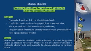 Grupos de Trabalho e Formação em Projetos de
Lei sobre Educação Climática
Objetivos:
- Proposição de projetos de lei em 26 estados do Brasil;
- Criação de curso formativo sobre proposição de projetos de lei de
educação climática a nível federal aberto para líderes;
- Grupos de Trabalho Estaduais para implementação dos aprendizados do
curso e proposição dos projetos.
Por que
Para termos Líderes da Realidade Climática de todos os estados integrando
Grupos de Trabalho para propor Projetos de Lei em Educação Climática e
realizando advocacy pela implementação da educação climática no currículo
escolar.
Educação Climática
 