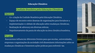 Coalizão Brasileira pela Educação Climática
Objetivos:
- Co-criação da Coalizão Brasileira pela Educação Climática;
- Espaço de encontro entre dezenas de organizações para fortalecer a
implementação e o debate de educação sobre mudanças climáticas;
- Realização de advocacy em diversas esferas;
- Impulsionamento da pauta de educação na área climática brasileira;
Por que?
Buscaremos influenciar diferentes frentes para que escolas, universidades,
empresas e organizações da sociedade civil disseminem informações sobre as
mudanças climáticas e fomentem ações práticas para enfrentá-las.
Educação Climática
 