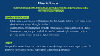 Implementação da Educação Climática em parceria com o Departamento de
Educação de Nova Jersey.
Objetivos a médio prazo
- Estabelecer conversas com os Departamentos de Educação de Nova Jersey sobre como
eles implementaram a educação climática;
- Criação de uma metodologia em conjunto com organizações parceiras aqui no Brasil;
- Oferecer recursos para que cidades interessadas possam implementar um projeto
piloto de acordo com as principais lições aprendidas
Por que
Compartilhar conhecimentos e recursos entre Nova Jersey para um maior impacto, além de
promover intercâmbio cultural e aproximar as relações diplomáticas.
Educação Climática
 