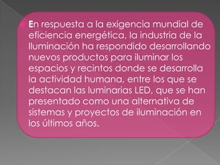  En respuesta a la exigencia mundial de
eficiencia energética, la industria de la
Iluminación ha respondido desarrollando
nuevos productos para iluminar los
espacios y recintos donde se desarrolla
la actividad humana, entre los que se
destacan las luminarias LED, que se han
presentado como una alternativa de
sistemas y proyectos de iluminación en
los últimos años.
 