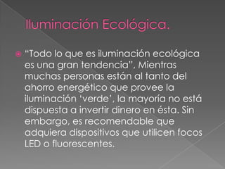  “Todo lo que es iluminación ecológica
es una gran tendencia”, Mientras
muchas personas están al tanto del
ahorro energético que provee la
iluminación „verde‟, la mayoría no está
dispuesta a invertir dinero en ésta. Sin
embargo, es recomendable que
adquiera dispositivos que utilicen focos
LED o fluorescentes.
 