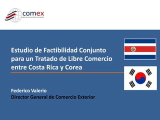 Estudio de Factibilidad Conjunto para un Tratado de Libre Comercio entre Costa Rica y Corea Federico Valerio Director General de Comercio Exterior 
