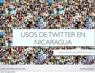 USOS DE TWITTER EN
                                     Text
                                  NICARAGUA
                                          RESULTADOS DEL PRIMER ESTUDIO




2.0 Encuentro de Blogs y Nuevos Medios.                    Juan Ortega | @ajulloa

jueves 12 de agosto de 2010
 