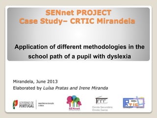 SENnet PROJECT
Case Study– CRTIC Mirandela
Application of different methodologies in the
school path of a pupil with dyslexia
Mirandela, June 2013
Elaborated by Luísa Pratas and Irene Miranda
Escola Secundária
Emídio Garcia
 