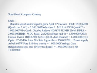 Spesifikasi Komputer Gaming
Spek 1:
Memilih spesifikasi komputer game Spek 1Processor : Intel C2Q Q6600
(Quad core 2.4G) = 2.200.000Motherboard : MB Abit IX38 QuadGT =
1.900.000VGA Card : Gecube Radeon HD3870 512MB 256bit DDR4 =
2.000.000HDD : WDC SataII 2x320G (dibuat raid 0) = 1.300.000RAM :
Corsair TwinX DDR2-800 2x2GB (4GB, dual channel) = 1.200.000Drive
Optic : DVD-RW Asus 20x Sata Ligtscribe = 350.000PSU : Power supply
Acbell 607W Pure Lifetime warnty = 1.000.000Cassing : Case
(tergantung selera, asal airflownya bagus) = 1.000.000Total : Rp
10.900.000
 