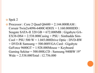  Spek 2
 Processor : Core 2 Quad Q6600 = 2.144.000RAM :
Corsair Twin2x4096-6400C4DHX = 1.160.000HDD :
Seagate SATA-II 320 GB = 672.000MB : Gigabyte GA-
EX38-DS4 = 2.538.000Casing + PSU : Simbadda Sim-
Cool + PSU 500 W = 1.045.000Drive Optic : DVD-RW
+ DVD-R Samsung = 500.000VGA Card : Gigabyte
GeForce 9600GT = 1.928.000Mouse + Keyboard
Gaming Sekitar = 500.000LCD : Samsung 940BW 19″
Wide = 2.538.000Total : 12.756.000
 