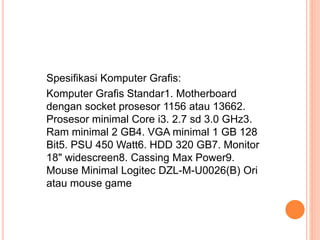 Spesifikasi Komputer Grafis:
Komputer Grafis Standar1. Motherboard
dengan socket prosesor 1156 atau 13662.
Prosesor minimal Core i3. 2.7 sd 3.0 GHz3.
Ram minimal 2 GB4. VGA minimal 1 GB 128
Bit5. PSU 450 Watt6. HDD 320 GB7. Monitor
18" widescreen8. Cassing Max Power9.
Mouse Minimal Logitec DZL-M-U0026(B) Ori
atau mouse game
 
