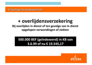 + overlijdensverzekering 
Bij overlijden in dienst of ten gevolge van in dienst 
        opgelopen verwondingen of ziekten 


    500.000 BEF (geïndexeerd) in KB van 
         3.6.99 of nu € 19.545,17 
 