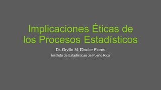 Implicaciones Éticas de
los Procesos Estadísticos
Dr. Orville M. Disdier Flores
Instituto de Estadísticas de Puerto Rico
 