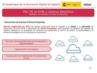 Nuevos programas en 2014 de ayudas financieras para el impulso a la oferta y la demanda de
soluciones TIC para PYME y autónomos en Cloud Computing, para fomentar la adopción de modelos de
negocio basados en la prestación de servicios que garanticen el ahorro de costes, la accesibilidad y la
eficiencia energética de los sistemas de información.
El despliegue de la Economía Digital en España
Plan TIC en PYME y Comercio Electrónico
Medidas de Impulso al Cloud Computing
Actuaciones de impulso al Cloud Computing:
Servicios de asesoramiento personalizado e
individualizado
Capacitación tecnológica
Ayudas para la implantación de soluciones
Cloud
23
 