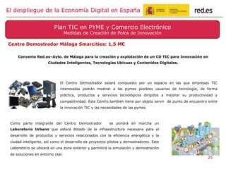 Plan TIC en PYME y Comercio Electrónico
Medidas de Creación de Polos de Innovación
El despliegue de la Economía Digital en España
Centro Demostrador Málaga Smarcities: 1,5 M€
25
Convenio Red.es–Ayto. de Málaga para la creación y explotación de un CD TIC para Innovación en
Ciudades Inteligentes, Tecnologías Ubicuas y Contenidos Digitales.
El Centro Demostrador estará compuesto por un espacio en las que empresas TIC
interesadas podrán mostrar a las pymes posibles usuarias de tecnología, de forma
práctica, productos y servicios tecnológicos dirigidos a mejorar su productividad y
competitividad. Este Centro también tiene por objeto servir de punto de encuentro entre
la innovación TIC y las necesidades de las pymes
Como parte integrante del Centro Demostrador se pondrá en marcha un
Laboratorio Urbano que estará dotado de la infraestructura necesaria para el
desarrollo de productos y servicios relacionados con la eficiencia energética y la
ciudad inteligente, así como el desarrollo de proyectos pilotos y demostradores. Este
Laboratorio se ubicará en una zona exterior y permitirá la simulación y demostración
de soluciones en entorno real.
 