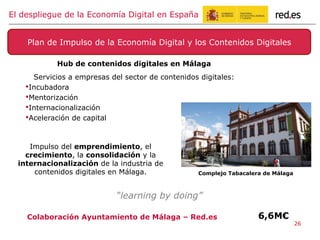 Hub de contenidos digitales en Málaga
Servicios a empresas del sector de contenidos digitales:
• Incubadora
• Mentorización
• Internacionalización
• Aceleración de capital
Plan de Impulso de la Economía Digital y los Contenidos Digitales
El despliegue de la Economía Digital en España
Impulso del emprendimiento, el
crecimiento, la consolidación y la
internacionalización de la industria de
contenidos digitales en Málaga. Complejo Tabacalera de Málaga
Colaboración Ayuntamiento de Málaga – Red.es
“learning by doing”
6,6M€
26
 