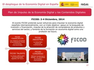 FICOD: 2-4 Diciembre, 2014
El evento FICOD pretende aunar esfuerzos para impulsar la economía digital
española internacionalmente, con un triple objetivo: apoyo en la búsqueda de
inversión y financiación, impulso de la atracción de compradores de productos y
servicios del sector, y fomento de la formación en economía digital como una
profesión de futuro.
Plan de Impulso de la Economía Digital y los Contenidos Digitales
El despliegue de la Economía Digital en España
27
FICOD
FINANCIACIÓN
Los mejores proyectos
emprendedores frente
a inversores
internacionales
FICOD
INDUSTRIA
La única feria
comercial
multisectorial
FICOD TALENTO
La mayor oferta para
los profesionales
digitales del futuro
FICOD
CONGRESO
Últimas tendencias a
debate, con ponentes
de prestigio
internacional
 