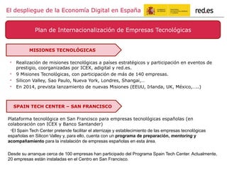 " Realización de misiones tecnológicas a países estratégicos y participación en eventos de
prestigio, coorganizadas por ICEX, adigital y red.es.
" 9 Misiones Tecnológicas, con participación de más de 140 empresas.
" Silicon Valley, Sao Paulo, Nueva York, Londres, Shangai,…
" En 2014, prevista lanzamiento de nuevas Misiones (EEUU, Irlanda, UK, México,…..)
Plan de Internacionalización de Empresas Tecnológicas
El despliegue de la Economía Digital en España
MISIONES TECNOLÓGICAS
Plataforma tecnológica en San Francisco para empresas tecnológicas españolas (en
colaboración con ICEX y Banco Santander)
" El Spain Tech Center pretende facilitar el aterrizaje y establecimiento de las empresas tecnológicas
españolas en Silicon Valley y, para ello, cuenta con un programa de preparación, mentoring y
acompañamiento para la instalación de empresas españolas en esta área.
Desde su arranque cerca de 100 empresas han participado del Programa Spain Tech Center. Actualmente,
20 empresas están instaladas en el Centro en San Francisco.
SPAIN TECH CENTER – SAN FRANCISCO
 
