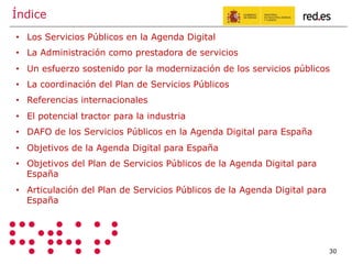 Índice
30
•  Los Servicios Públicos en la Agenda Digital
•  La Administración como prestadora de servicios
•  Un esfuerzo sostenido por la modernización de los servicios públicos
•  La coordinación del Plan de Servicios Públicos
•  Referencias internacionales
•  El potencial tractor para la industria
•  DAFO de los Servicios Públicos en la Agenda Digital para España
•  Objetivos de la Agenda Digital para España
•  Objetivos del Plan de Servicios Públicos de la Agenda Digital para
España
•  Articulación del Plan de Servicios Públicos de la Agenda Digital para
España
 