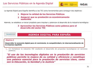 Los Servicios Públicos en la Agenda Digital
Desarrollar la economía digital para el crecimiento, la competitividad y la internacionalización de
la empresa española
Objetivo 2
2.7 Fortalecer la industria TIC mediante el desarrollo de proyectos tecnológicos en servicios
públicos.
“El uso de las tecnologías digitales en la prestación de servicios
públicos permite la mejora de su calidad y eficiencia y constituye
una palanca esencial para la prestación de servicios clave, como
son la Educación, la Sanidad y la Justicia”
Aprovechar los Servicios Públicos como palanca para el
desarrollo del sector TIC
Mejorar la calidad de los Servicios Públicos
Asegurar que su prestación es económicamente
sostenible
La Agenda Digital para España identifica a las TIC como herramientas para conseguir dos objetivos:
1
2
3
Además, se establece un tercer propósito para impulsar y potenciar el desarrollo de la industria tecnológica:
AGENDA DIGITAL PARA ESPAÑA
31
 