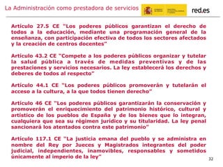 La Administración como prestadora de servicios
32
Artículo 27.5 CE “Los poderes públicos garantizan el derecho de
todos a la educación, mediante una programación general de la
enseñanza, con participación efectiva de todos los sectores afectados
y la creación de centros docentes”
Artículo 43.2 CE “Compete a los poderes públicos organizar y tutelar
la salud pública a través de medidas preventivas y de las
prestaciones y servicios necesarios. La ley establecerá los derechos y
deberes de todos al respecto”
Artículo 44.1 CE “Los poderes públicos promoverán y tutelarán el
acceso a la cultura, a la que todos tienen derecho”
Artículo 46 CE “Los poderes públicos garantizarán la conservación y
promoverán el enriquecimiento del patrimonio histórico, cultural y
artístico de los pueblos de España y de los bienes que lo integran,
cualquiera que sea su régimen jurídico y su titularidad. La ley penal
sancionará los atentados contra este patrimonio”
Artículo 117.1 CE “La justicia emana del pueblo y se administra en
nombre del Rey por Jueces y Magistrados integrantes del poder
judicial, independientes, inamovibles, responsables y sometidos
únicamente al imperio de la ley”
 