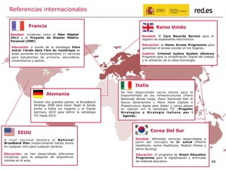 46
Referencias internacionales
Corea Del Sur
Sanidad: diferentes servicios desarrollados a
partir del concepto de U- salud (Mobile
Healthcare, Home Healthcare, Medical Fitness y
Home Nursing)
Educación: el programa de Smart Education
Programme para la digitalización y archivado
de material educativo.
EEUU
A nivel nacional destaca el National
Broadband Plan proporcionando banda ancha
en cualquier sitio para cualquier persona.
Educación: se han desarrollado diferentes
iniciativas para la adopción de dispositivos
móviles en el aula.
Francia
Educación: a través de la estrategia Faire
entrer l’école dans l’ère du numérique se
están poniendo en funcionamiento 11 servicios
para estudiantes de primaria, secundaria,
universitarios y padres.
Sanidad: iniciativas como el Plan Hôpital
2012 y el Proyecto de Dossier Médico
Personal (DMP)
Reino Unido
Sanidad: El Care Records Service para el
registro de expedientes electrónicos.
Educación: el Home Access Programme para
garantizar el acceso escolar en los hogares.
Justicia: Criminal Justice System eficiency
Programa para la simplificación Digital del trabajo
y la utilización de la vídeo-tecnología.
Alemania
Existen dos grandes planes: el Broadband
Strategy 2009 para hacer llegar la banda
ancha a todos los hogares y el Digital
Germany 2015 para definir la estrategia
TIC hasta 2015.
Italia
Se han desarrollado varios planes para la
disponibilidad de las infraestructuras (Piano
Nazionale Banda Larga, Piano Nazionale Reti di
Nuova Generazione y Piano Italia Digitale e
Ifraestructura digital para Italia) y varios planes
en relación con la estrategia TIC (Progetto
Strategico o Strategia italiana per l
´Agenda).
 