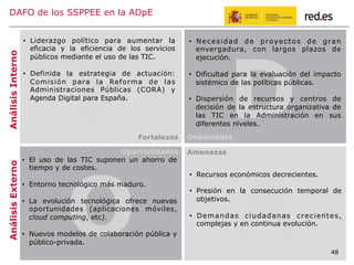 48
F D
•  Necesidad de proyectos de gran
envergadura, con largos plazos de
ejecución.
•  Dificultad para la evaluación del impacto
sistémico de las políticas públicas.
•  Dispersión de recursos y centros de
decisión de la estructura organizativa de
las TIC en la Administración en sus
diferentes niveles.
AnálisisInternoAnálisisExterno
O A
•  Liderazgo político para aumentar la
eficacia y la eficiencia de los servicios
públicos mediante el uso de las TIC.
•  Definida la estrategia de actuación:
Comisión para la Reforma de las
Administraciones Públicas (CORA) y
Agenda Digital para España.
•  Recursos económicos decrecientes.
•  Presión en la consecución temporal de
objetivos.
•  Demandas ciudadanas crecientes,
complejas y en continua evolución.
•  El uso de las TIC suponen un ahorro de
tiempo y de costes.
•  Entorno tecnológico más maduro.
•  La evolución tecnológica ofrece nuevas
oportunidades (aplicaciones móviles,
cloud computing, etc).
•  Nuevos modelos de colaboración pública y
público-privada.
DAFO de los SSPPEE en la ADpE
Fortalezas Debilidades
Oportunidades Amenazas
48
 
