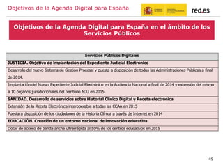 Objetivos de la Agenda Digital para España
Objetivos de la Agenda Digital para España en el ámbito de los
Servicios Públicos
49
Servicios Públicos Digitales
JUSTICIA. Objetivo de implantación del Expediente Judicial Electrónico
Desarrollo del nuevo Sistema de Gestión Procesal y puesta a disposición de todas las Administraciones Públicas a final
de 2014.
Implantación del Nuevo Expediente Judicial Electrónico en la Audiencia Nacional a final de 2014 y extensión del mismo
a 10 órganos jurisdiccionales del territorio MJU en 2015.
SANIDAD. Desarrollo de servicios sobre Historial Clínico Digital y Receta electrónica
Extensión de la Receta Electrónica interoperable a todas las CCAA en 2015
Puesta a disposición de los ciudadanos de la Historia Clínica a través de Internet en 2014
EDUCACIÓN. Creación de un entorno nacional de innovación educativa
Dotar de acceso de banda ancha ultrarrápida al 50% de los centros educativos en 2015
 