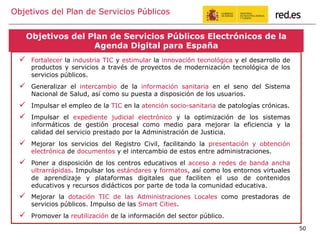 Objetivos del Plan de Servicios Públicos
Por ello, el principal reto al que debemos dar respuesta, es mejorar la
competitividad de las PYMEs de forma sostenible, fomentar su crecimiento y
apostar por la innovación, su expansión internacional y mejorar el empleo
!  Fortalecer la industria TIC y estimular la innovación tecnológica y el desarrollo de
productos y servicios a través de proyectos de modernización tecnológica de los
servicios públicos.
!  Generalizar el intercambio de la información sanitaria en el seno del Sistema
Nacional de Salud, así como su puesta a disposición de los usuarios.
!  Impulsar el empleo de la TIC en la atención socio-sanitaria de patologías crónicas.
!  Impulsar el expediente judicial electrónico y la optimización de los sistemas
informáticos de gestión procesal como medio para mejorar la eficiencia y la
calidad del servicio prestado por la Administración de Justicia.
!  Mejorar los servicios del Registro Civil, facilitando la presentación y obtención
electrónica de documentos y el intercambio de estos entre administraciones.
!  Poner a disposición de los centros educativos el acceso a redes de banda ancha
ultrarrápidas. Impulsar los estándares y formatos, así como los entornos virtuales
de aprendizaje y plataformas digitales que faciliten el uso de contenidos
educativos y recursos didácticos por parte de toda la comunidad educativa.
!  Mejorar la dotación TIC de las Administraciones Locales como prestadoras de
servicios públicos. Impulso de las Smart Cities.
!  Promover la reutilización de la información del sector público.
Objetivos del Plan de Servicios Públicos Electrónicos de la
Agenda Digital para España
50
 