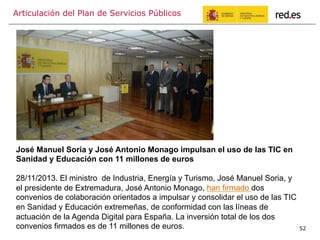 Articulación del Plan de Servicios Públicos
52
José Manuel Soria y José Antonio Monago impulsan el uso de las TIC en
Sanidad y Educación con 11 millones de euros
28/11/2013. El ministro de Industria, Energía y Turismo, José Manuel Soria, y
el presidente de Extremadura, José Antonio Monago, han firmado dos
convenios de colaboración orientados a impulsar y consolidar el uso de las TIC
en Sanidad y Educación extremeñas, de conformidad con las líneas de
actuación de la Agenda Digital para España. La inversión total de los dos
convenios firmados es de 11 millones de euros.
 