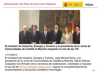 Articulación del Plan de Servicios Públicos
53
El ministro de Industria, Energía y Turismo y la presidenta de la Junta de
Comunidades de Castilla la Mancha impulsan el uso de las TIC
11/11/2013
El ministerio de Industria, Energía y Turismo, José Manuel Soria, y la
presidenta de la Junta de Comunidades de Castilla la Mancha, María Dolores
Cospedal, han firmado cinco convenios de colaboración, orientados a impulsar
el uso de las TIC en Sanidad y Educación, mejorar la competitividad de los
emprendedores y las pymes castellano manchegas.
 