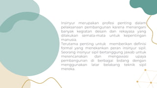 Insinyur merupakan profesi penting dalam
pelaksanaan pembangunan karena menangani
banyak kegiatan desain dan rekayasa yang
dilakukan semata-mata untuk kepentingan
manusia.
Terutama penting untuk memberikan definisi
formal yang menekankan peran insinyur sipil.
Seorang insinyur sipil bertanggung jawab untuk
merencanakan dan mengawasi upaya
pembangunan di berbagai bidang dengan
menggunakan latar belakang teknik sipil
mereka.
 
