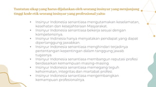 Tuntutan sikap yang harus dijalankan oleh seorang insinyur yang menjunjung
tinggi kode etik seorang insinyur yang professional yaitu:
• Insinyur Indonesia senantiasa mengutamakan keselamatan,
kesehatan dan kesejahteraan Masyarakat.
• Insinyur Indonesia senantiasa bekerja sesuai dengan
kompetensinya.
• Insinyur Indinesia hanya menyatakan pendapat yang dapat
dipertanggung jawabkan.
• Insinyur Indonesia senantiasa menghindari terjadinya
pertentangan kepentingan dalam tanggung jawab
tugasnya.
• Insinyur Indonesia senantiasa membangun reputasi profesi
berdasarkan kemampuan masing-masing.
• Insinyur Indonesia senantiasa memegang teguh
kehormatan, integritas dan martabat profesi.
• Insinyur Indonesia senantiasa mengembangkan
kemampuan profesionalnya.
 