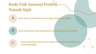 Kode Etik Asosiasi Profesi
Teknik Sipil
Kode Etik Asosiasi Masyarakat Baja Indonesia (AMBI)
Kode Etik Ikatan Ahli Manajemen Proyek Indonesia (IAMPI)
Kode Etik Ikatan Nasional Tenaga Ahli Konsultan Indonesia
(INTANKINDO)
A
B
C
 