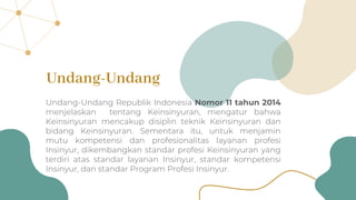 Undang-Undang Republik Indonesia Nomor 11 tahun 2014
menjelaskan tentang Keinsinyuran, mengatur bahwa
Keinsinyuran mencakup disiplin teknik Keinsinyuran dan
bidang Keinsinyuran. Sementara itu, untuk menjamin
mutu kompetensi dan profesionalitas layanan profesi
Insinyur, dikembangkan standar profesi Keinsinyuran yang
terdiri atas standar layanan Insinyur, standar kompetensi
Insinyur, dan standar Program Profesi Insinyur.
Undang-Undang
 