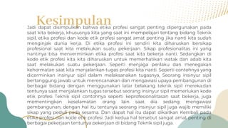 Kesimpulan
Jadi dapat disimpulkan bahwa etika profesi sangat penting dipergunakan pada
saat kita bekerja, khususnya kita yang saat ini mempelajari tentang bidang Teknik
sipil, etika profesi dan kode etik profesi sangat amat penting jika nanti kita sudah
menginjak dunia kerja. Di etika profesi ini sendiri kita diharuskan bersikap
profesional saat kita melakukan suatu pekerjaan. Sikap profesionalitas ini yang
nantinya bisa menverminkan etika profesi saat kita bekerja nanti. Sedangkan di
kode etik profesi kita kita diharuskan untuk memerhatikan watak dan adab kita
saat melakukan suatu pekerjaan. Seperti menjaga perilaku dan menegakan
kehormatan saat kita menjalankan tugas profesi kita nanti. Seperti contohnya yang
dicerminkan insinyur sipil dalam melaksanakan tugasnya, Seorang insinyur sipil
bertanggung jawab untuk merencanakan dan mengawasi upaya pembangunan di
berbagai bidang dengan menggunakan latar belakang teknik sipil mereka.dan
tentunya saat menjalankan tugas tersebut seorang insinyur sipil memerlukan kode
etik profesi Teknik sipil contohnya seperti keprofesionalitasan saat bekerja, juga
mementingkan keselamatan orang lain saat dia sedang mengawasi
pembangunan, dengan hal itu tentunya seorang insinyur sipil juga wajib memiliki
sikap yang peduli pada sesama. Dan dapat hal itu dapat dikaitkan Kembali pada
etika profesi dan kode etik profesi. Jadi kedua hal tersebut sangat amat penting di
berbagai pekerjaan tentunya pekerjaan di bidang Teknik sipil juga.
 