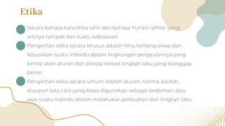 Etika
• Secara bahasa kata etika lahir dari bahasa Yunani ‘ethos’ yang
artinya tampak dari suatu kebiasaan.
• Pengertian etika secara khusus adalah ilmu tentang sikap dan
kesusilaan suatu individu dalam lingkungan pergaulannya yang
kental akan aturan dan prinsip terkait tingkah laku yang dianggap
benar.
• Pengertian etika secara umum adalah aturan, norma, kaidah,
ataupun tata cara yang biasa digunakan sebagai pedoman atau
asas suatu individu dalam melakukan perbuatan dan tingkah laku.
 