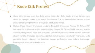 Kode Etik Profesi
● Kode etik berasal dari dua kata yaitu Kode dan Etik. Kode artinya tanda yang
disetujui dengan maksud tertentu. Sementara Etik itu berasal dari bahasa yunani
yaitu "ethos" yang memiliki arti watak, adab, cara hidup.
● Dalam Pasal 1 butir 6 Undang Undang Republik Indonesia Nomor 18 Tahun 2011
tentang Perubahan Atas Undang-Undang Nomor 22 Tahun 2004 tentang Komisi
Yudisial, ditegaskan: Kode etik dan/atau pedoman perilaku hakim adalah panduan
dalam rangka menjaga dan menegakkan kehormatan, keluhuran martabat, serta
perilaku hakim dalam menjalankan tugas profesinya dan dalam hubungan
kemasyarakatan di luar kedinasan.
 