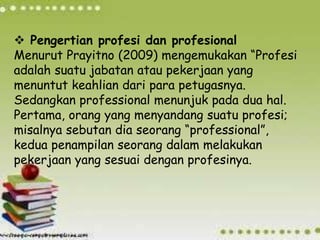  Pengertian profesi dan profesional
Menurut Prayitno (2009) mengemukakan “Profesi
adalah suatu jabatan atau pekerjaan yang
menuntut keahlian dari para petugasnya.
Sedangkan professional menunjuk pada dua hal.
Pertama, orang yang menyandang suatu profesi;
misalnya sebutan dia seorang “professional”,
kedua penampilan seorang dalam melakukan
pekerjaan yang sesuai dengan profesinya.
 