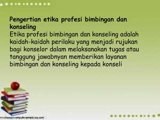 Pengertian etika profesi bimbingan dan
konseling
Etika profesi bimbingan dan konseling adalah
kaidah-kaidah perilaku yang menjadi rujukan
bagi konselor dalam melaksanakan tugas atau
tanggung jawabnyan memberikan layanan
bimbingan dan konseling kepada konseli
 
