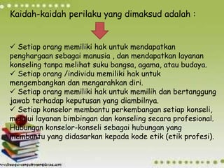 Kaidah-kaidah perilaku yang dimaksud adalah :
 Setiap orang memiliki hak untuk mendapatkan
penghargaan sebagai manusia , dan mendapatkan layanan
konseling tanpa melihat suku bangsa, agama, atau budaya.
 Setiap orang /individu memiliki hak untuk
mengembangkan dan mengarahkan diri.
 Setiap orang memiliki hak untuk memilih dan bertanggung
jawab terhadap keputusan yang diambilnya.
 Setiap konselor membantu perkembangan setiap konseli,
melalui layanan bimbingan dan konseling secara profesional.
Hubungan konselor-konseli sebagai hubungan yang
membantu yang didasarkan kepada kode etik (etik profesi).
 