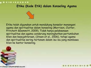 Etika (Kode Etik) dalam Konseling Agama
Etika telah digunakan untuk mendukung konselor menangani
agama dan spiritualitas dalam konseling (Morrison, Clutter,
Pritchett &Demmitt, 2009). Tidak hanya pelaksanaan
spiritualitas dan agama cenderung meningkatkan pertumbuhan
klien dan kesejahteraan, (Steen et al., 2006), tetapi agama
dan spiritualitas sering tertanam dalam isu-isu yang membawa
klien ke kantor konseling.
 