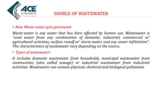 SOURCE OF WASTEWATER
• How Waste water gets generated-
Waste-water is any water that has been affected by human use. Wastewater is
"used water from any combination of domestic, industrial, commercial or’
agricultural activities, surface runoff or’ storm water, and any sewer infiltration".
The characteristics of wastewater vary depending on the source.
• Types of wastewater-
It includes domestic wastewater from households, municipal wastewater from
communities (also called sewage) or industrial wastewater from industrial
activities. Wastewater can contain physical, chemical and biological pollutants.
 