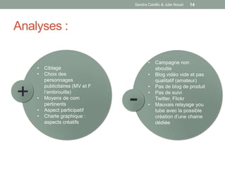 Sandra Cabillic & Julie Nouet   14




Analyses :

                                        •    Campagne non
    •   Ciblage                              aboutie
    •   Choix des                       •    Blog vidéo vide et pas
        personnages                          qualitatif (amateur)
                                        •

+
        publicitaires (MV et F               Pas de blog de produit

    •

    •
    •
        l’embrouille)
        Moyens de com
        pertinents
        Aspect participatif
        Charte graphique :
                                 -      •

                                        •
                                             Pas de suivi
                                             Twitter, Flickr
                                             Mauvais relayage you
                                             tube avec la possible
                                             création d’une chaine
        aspects créatifs                     dédiée
 