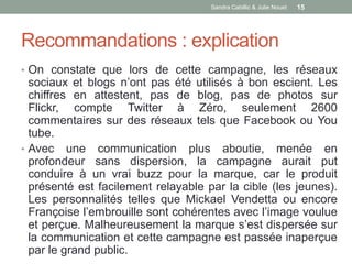 Sandra Cabillic & Julie Nouet   15




Recommandations : explication
• On constate que lors de cette campagne, les réseaux
  sociaux et blogs n’ont pas été utilisés à bon escient. Les
  chiffres en attestent, pas de blog, pas de photos sur
  Flickr, compte Twitter à Zéro, seulement 2600
  commentaires sur des réseaux tels que Facebook ou You
  tube.
• Avec une communication plus aboutie, menée en
  profondeur sans dispersion, la campagne aurait put
  conduire à un vrai buzz pour la marque, car le produit
  présenté est facilement relayable par la cible (les jeunes).
  Les personnalités telles que Mickael Vendetta ou encore
  Françoise l’embrouille sont cohérentes avec l’image voulue
  et perçue. Malheureusement la marque s’est dispersée sur
  la communication et cette campagne est passée inaperçue
  par le grand public.
 