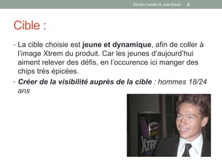 Sandra Cabillic & Julie Nouet   6




Cible :
• La cible choisie est jeune et dynamique, afin de coller à
  l’image Xtrem du produit. Car les jeunes d’aujourd’hui
  aiment relever des défis, en l’occurence ici manger des
  chips très épicées.
• Créer de la visibilité auprès de la cible : hommes 18/24
  ans
 