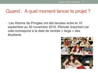 Sandra Cabillic & Julie Nouet   7




Quand : A quel moment lancer le projet ?

• Les Xtreme de Pringles ont été lancées entre le 10
 septembre au 30 novembre 2010. Période important car
 cela correspond à la date de rentrée « large » des
 étudiants.
 