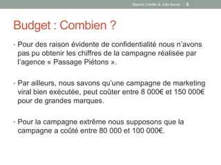 Sandra Cabillic & Julie Nouet   8




Budget : Combien ?
• Pour des raison évidente de confidentialité nous n’avons
 pas pu obtenir les chiffres de la campagne réalisée par
 l’agence « Passage Piétons ».

• Par ailleurs, nous savons qu’une campagne de marketing
 viral bien exécutée, peut coûter entre 8 000€ et 150 000€
 pour de grandes marques.

• Pour la campagne extrême nous supposons que la
 campagne a coûté entre 80 000 et 100 000€.
 